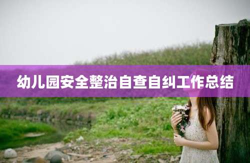 幼儿园安全整治自查自纠工作总结