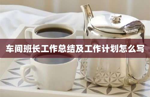 车间班长工作总结及工作计划怎么写