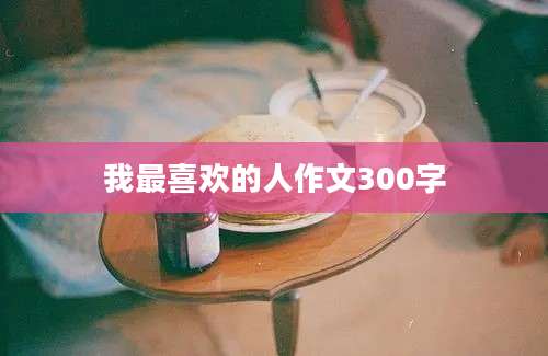 我最喜欢的人作文300字